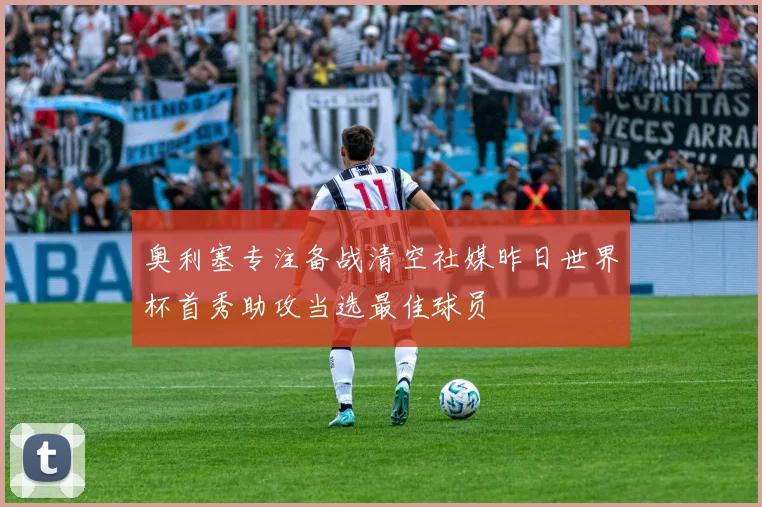 奥利塞专注备战清空社媒昨日世界杯首秀助攻当选最佳球员