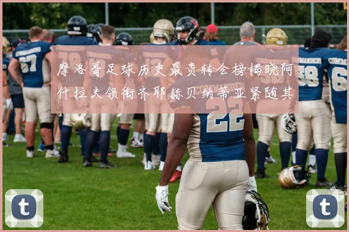 摩洛哥足球历史最贵转会榜揭晓阿什拉夫领衔齐耶赫贝纳蒂亚紧随其后
