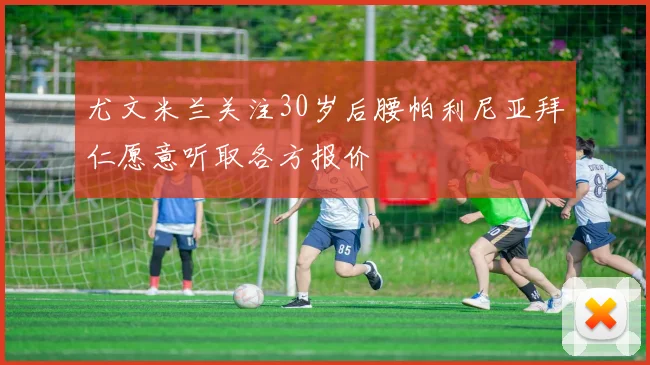 尤文米兰关注30岁后腰帕利尼亚拜仁愿意听取各方报价