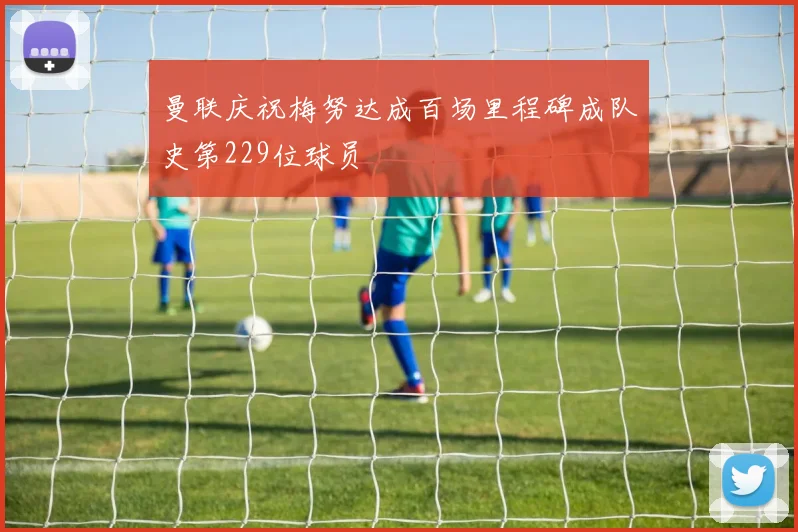 曼联庆祝梅努达成百场里程碑成队史第229位球员