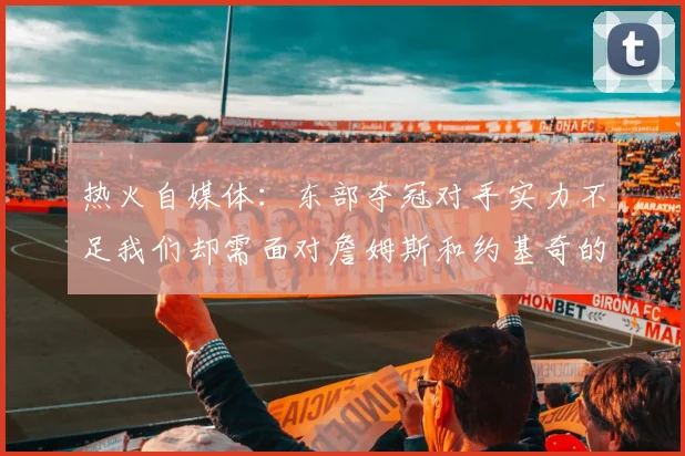 热火自媒体：东部夺冠对手实力不足我们却需面对詹姆斯和约基奇的挑战
