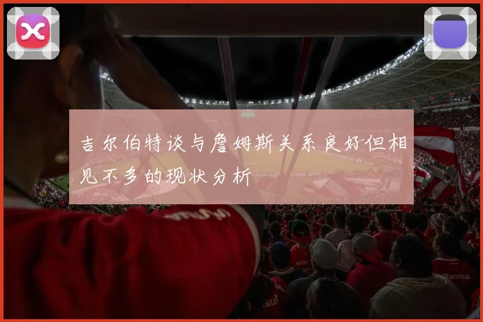 吉尔伯特谈与詹姆斯关系良好但相见不多的现状分析