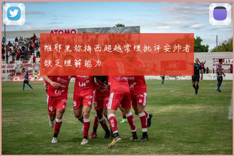 维耶里称梅西超越常理批评安帅者缺乏理解能力