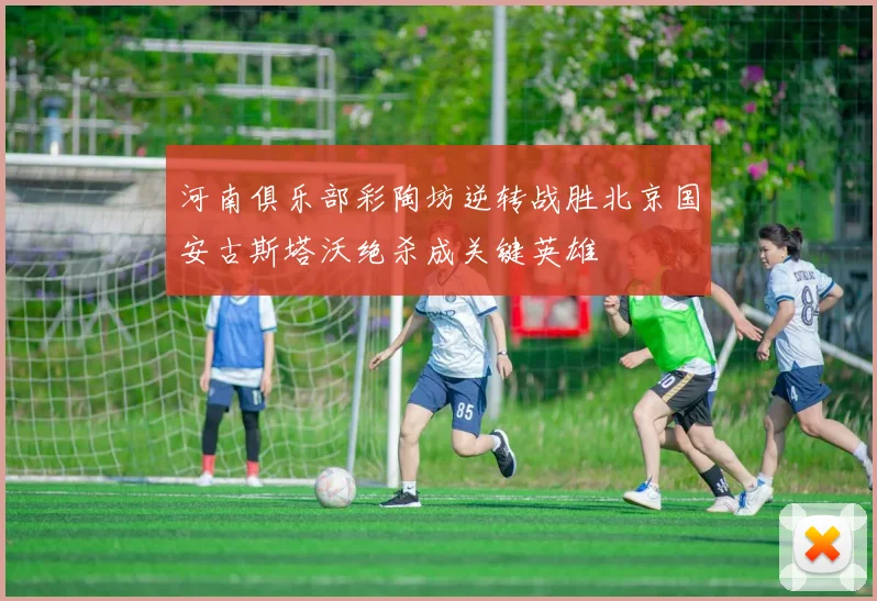 河南俱乐部彩陶坊逆转战胜北京国安古斯塔沃绝杀成关键英雄
