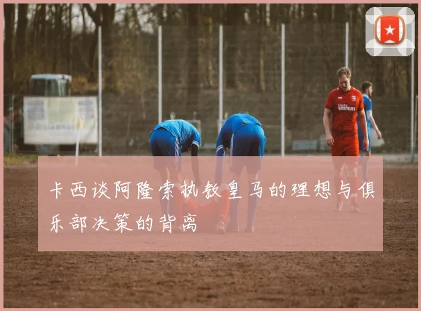 卡西谈阿隆索执教皇马的理想与俱乐部决策的背离