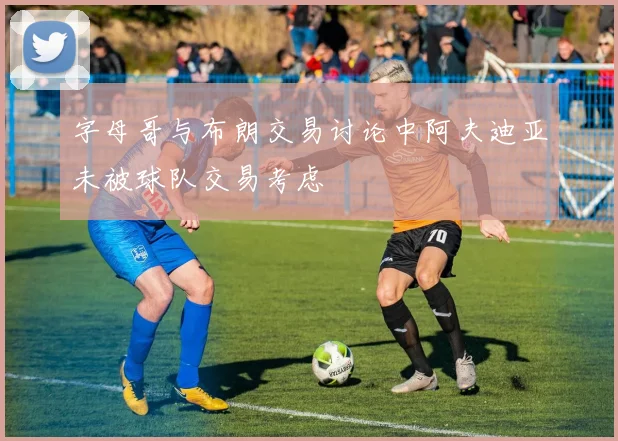 字母哥与布朗交易讨论中阿夫迪亚未被球队交易考虑