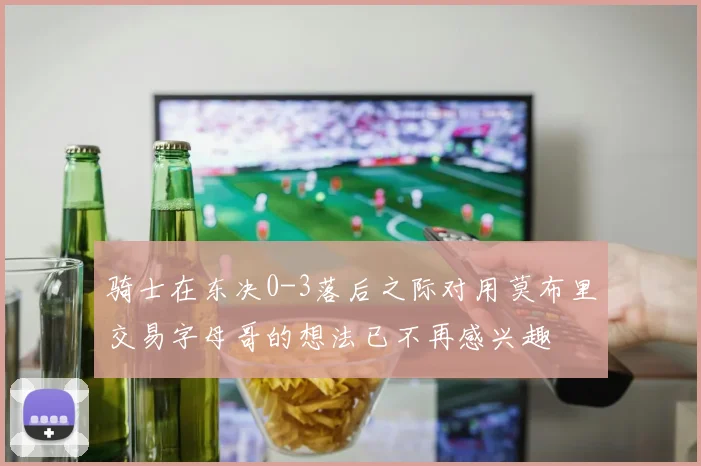 骑士在东决0-3落后之际对用莫布里交易字母哥的想法已不再感兴趣
