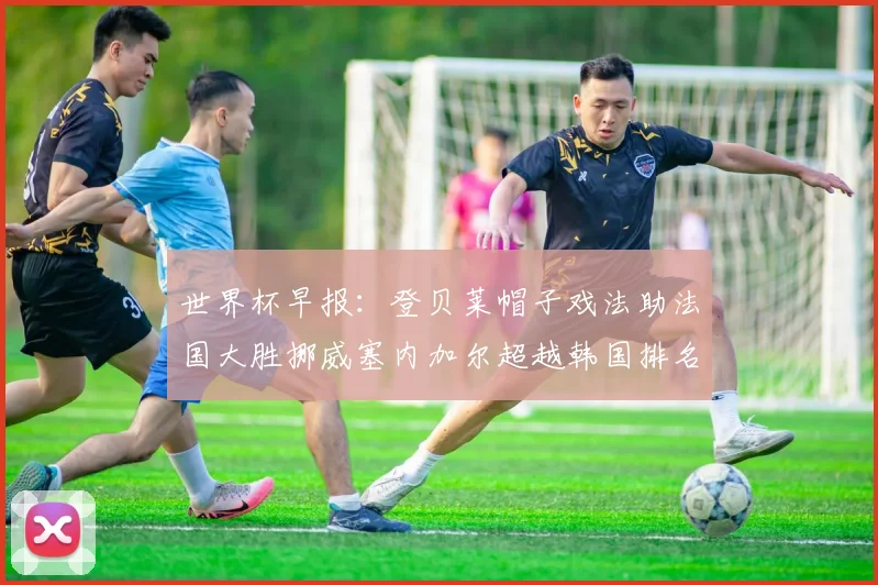 世界杯早报：登贝莱帽子戏法助法国大胜挪威塞内加尔超越韩国排名提升