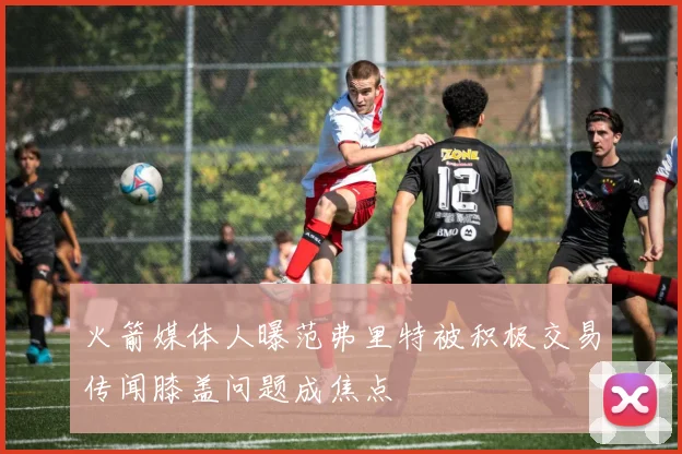 火箭媒体人曝范弗里特被积极交易传闻膝盖问题成焦点