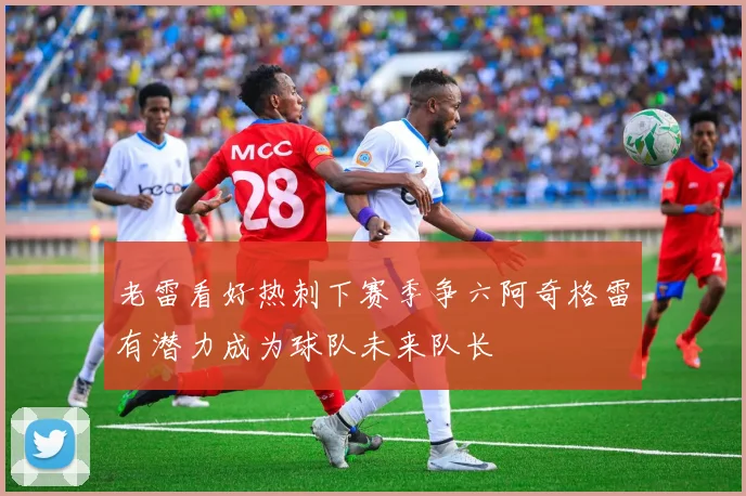 老雷看好热刺下赛季争六阿奇格雷有潜力成为球队未来队长