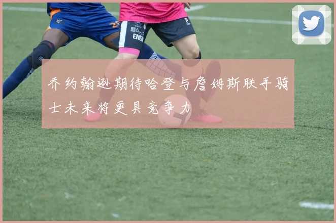 乔约翰逊期待哈登与詹姆斯联手骑士未来将更具竞争力