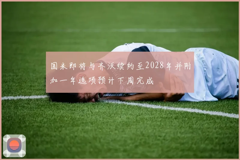 国米即将与齐沃续约至2028年并附加一年选项预计下周完成