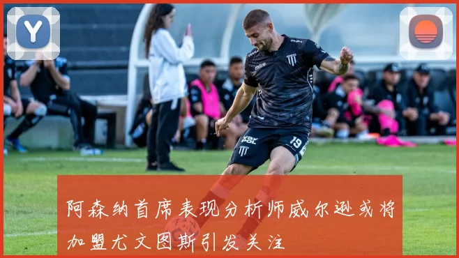 阿森纳首席表现分析师威尔逊或将加盟尤文图斯引发关注