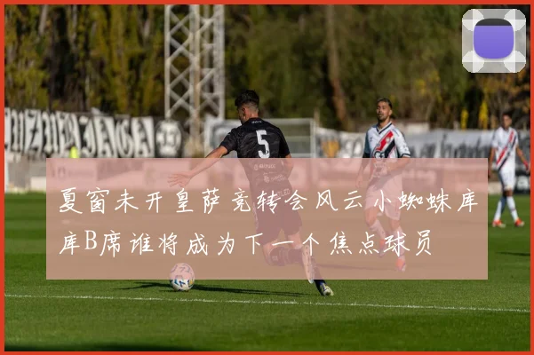 夏窗未开皇萨竞转会风云小蜘蛛库库B席谁将成为下一个焦点球员