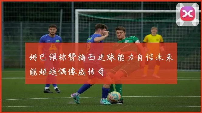 姆巴佩称赞梅西进球能力自信未来能超越偶像成传奇
