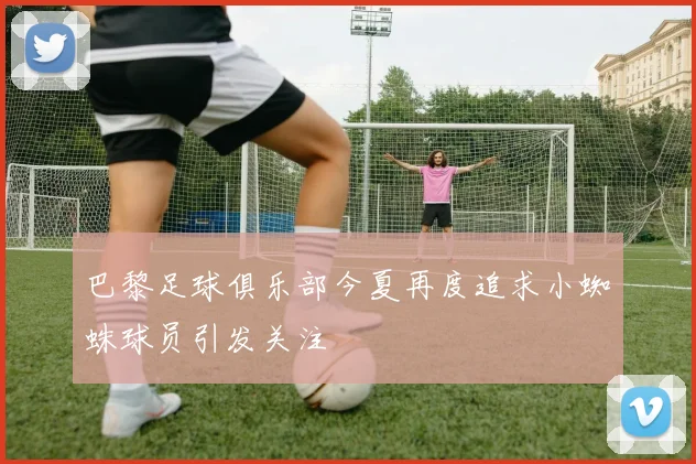 巴黎足球俱乐部今夏再度追求小蜘蛛球员引发关注