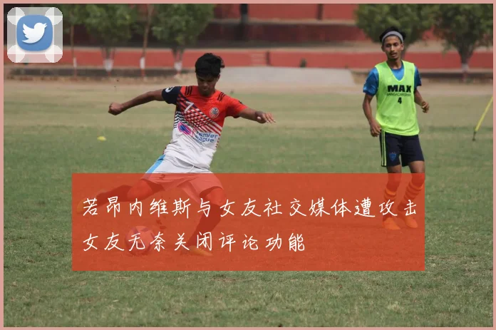 若昂内维斯与女友社交媒体遭攻击女友无奈关闭评论功能