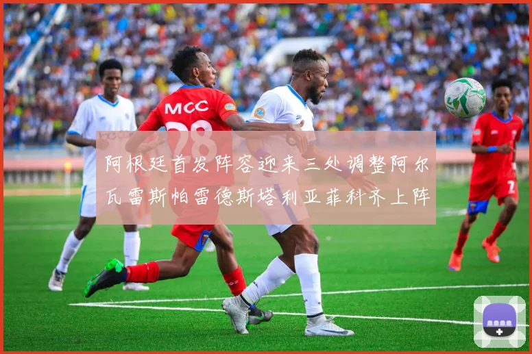 阿根廷首发阵容迎来三处调整阿尔瓦雷斯帕雷德斯塔利亚菲科齐上阵