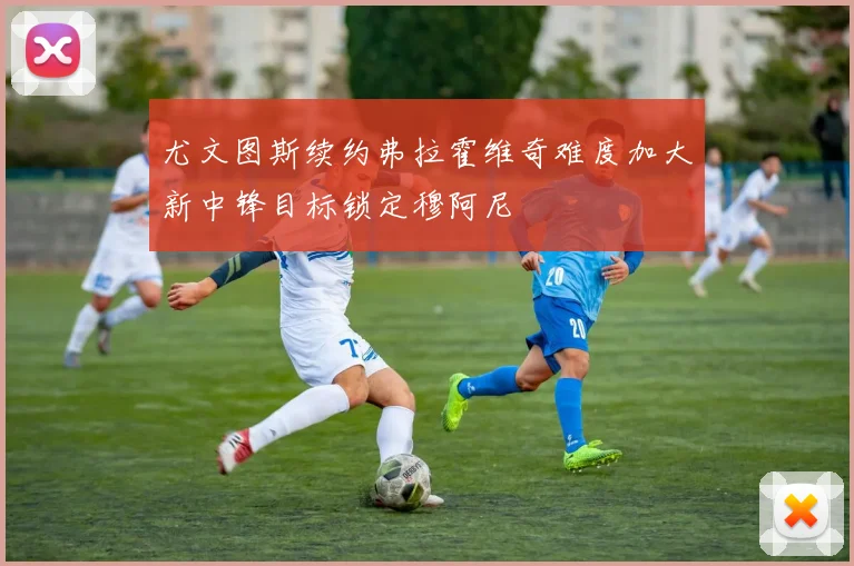 尤文图斯续约弗拉霍维奇难度加大新中锋目标锁定穆阿尼