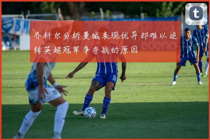 乔科尔分析曼城表现优异却难以逆转英超冠军争夺战的原因